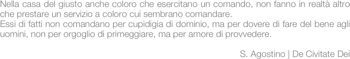 Nella casa del giusto anche coloro che esercitano un comando, non fanno in realtà altro che prestare un servizio a coloro cui sembrano comandare. 
Essi di fatti non comandano per cupidigia di dominio, ma per dovere di fare del bene agli uomini, non per orgoglio di primeggiare, ma per amore di provvedere.
                                                                                         
                                                                                         S. Agostino | De Civitate Dei